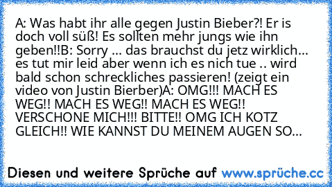 A: Was habt ihr alle gegen Justin Bieber?! Er is doch voll süß! Es sollten mehr jungs wie ihn geben!!
B: Sorry ... das brauchst du jetz wirklich... es tut mir leid aber wenn ich es nich tue .. wird bald schon schreckliches passieren! (zeigt ein video von Justin Bierber)
A: OMG!!! MACH ES WEG!! MACH ES WEG!! MACH ES WEG!! VERSCHONE MICH!!! BITTE!! OMG ICH KOTZ GLEICH!! WIE KANNST DU MEINEM AUGEN SO...