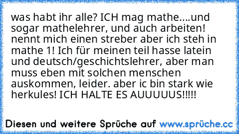 was habt ihr alle? ICH mag mathe....und sogar mathelehrer, und auch arbeiten! nennt mich einen streber aber ich steh in mathe 1! Ich für meinen teil hasse latein und deutsch/geschichtslehrer, aber man muss eben mit solchen menschen auskommen, leider. aber ic bin stark wie herkules! ICH HALTE ES AUUUUUS!!!!!