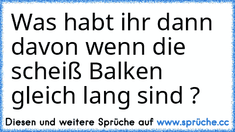 Was habt ihr dann davon wenn die scheiß Balken gleich lang sind ?