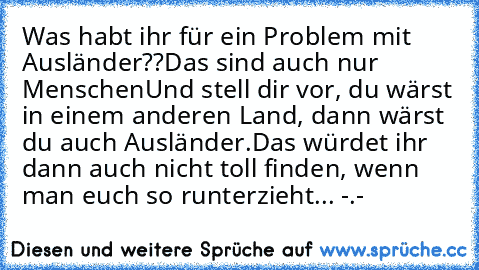 Was habt ihr für ein Problem mit Ausländer??
Das sind auch nur Menschen
Und stell dir vor, du wärst in einem anderen Land, dann wärst du auch Ausländer.
Das würdet ihr dann auch nicht toll finden, wenn man euch so runterzieht... -.-