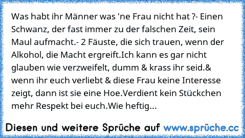 Was habt ihr Männer was 'ne Frau nicht hat ?
- Einen Schwanz, der fast immer zu der falschen Zeit, sein Maul aufmacht.
- 2 Fäuste, die sich trauen, wenn der Alkohol, die Macht ergreift.
Ich kann es gar nicht glauben wie verzweifelt, dumm & krass ihr seid.
& wenn ihr euch verliebt & diese Frau keine Interesse zeigt, dann ist sie eine Hoe.
Verdient kein Stückchen mehr Respekt bei euch.
Wie heftig...