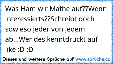 Was Ham wir Mathe auf??
Wenn interessierts??
Schreibt doch sowieso jeder von jedem ab...
Wer des kenntdrückt auf like
 :D :D