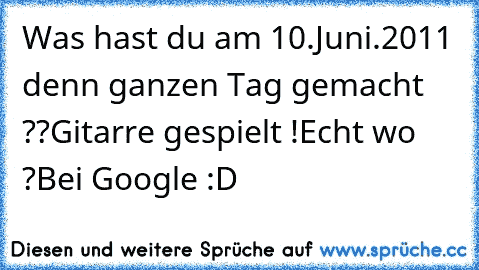 Was hast du am 10.Juni.2011 denn ganzen Tag gemacht ??
Gitarre gespielt !
Echt wo ?
Bei Google :D