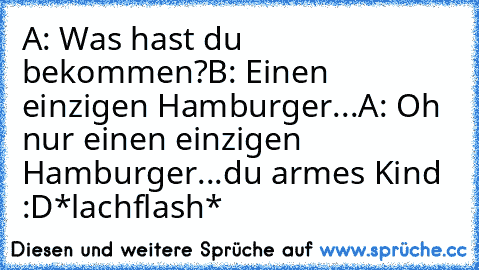 A: Was hast du bekommen?
B: Einen einzigen Hamburger...
A: Oh nur einen einzigen Hamburger...du armes Kind :D
*lachflash*