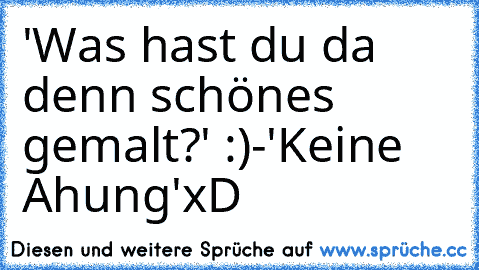 'Was hast du da denn schönes gemalt?' :)
-'Keine Ahung'
xD