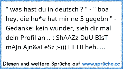 " was hast du in deutsch ? " - " boa hey, die hu*e hat mir ne 5 gegebn " - Gedanke: kein wunder, sieh dir mal dein Profil an .. : ShAAZz DuU BIsT mAJn Ajn&aLeSz ;-))) HEHEheh.....