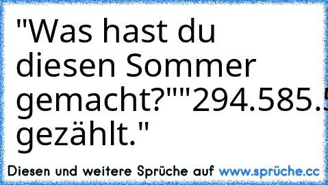 "Was hast du diesen Sommer gemacht?"
"294.585.585.575.058!"
"Was!?"
"Regentropfen gezählt."