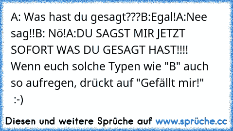 A: Was hast du gesagt???
B:Egal!
A:Nee sag!!
B: Nö!
A:DU SAGST MIR JETZT SOFORT WAS DU GESAGT HAST!!!!  
Wenn euch solche Typen wie "B" auch so aufregen, drückt auf "Gefällt mir!"        :-)