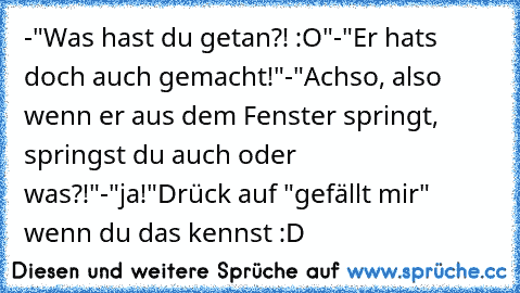 -"Was hast du getan?! :O"
-"Er hats doch auch gemacht!"
-"Achso, also wenn er aus dem Fenster springt, springst du auch oder was?!"
-"ja!"
Drück auf "gefällt mir" wenn du das kennst :D