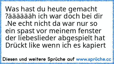 Was hast du heute gemacht ?
ääääääh ich war doch bei dir .
Ne echt nicht da war nur so ein spast vor meinem fenster der liebeslieder abgespielt hat 
Drückt like wenn ich es kapiert