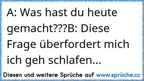 A: Was hast du heute gemacht???
B: Diese Frage überfordert mich ich geh schlafen...