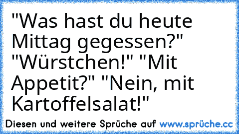 "Was hast du heute Mittag gegessen?" "Würstchen!" "Mit Appetit?" "Nein, mit Kartoffelsalat!"