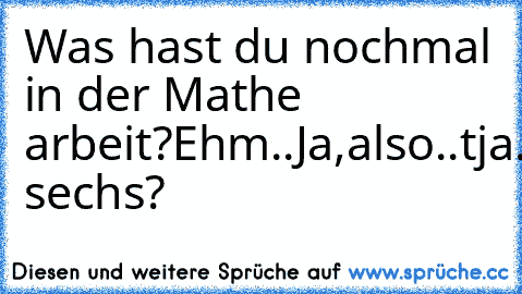 Was hast du nochmal in der Mathe arbeit?
Ehm..Ja,also..tja. sechs?