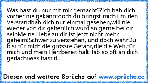 Was hast du nur mit mir gemacht??
Ich hab dich vorher nie gekannt
doch du bringst mich um den Verstand
hab dich nur einmal gesehen,
will nie wieder von dir gehen!
Ich würd so gerne bei dir sein
Meine Liebe zu dir ist jetzt nicht mehr geheim!
Schwer zu verstehen, und doch wahr
Du bist für mich die grösste Gefahr,
die die Welt,
für mich und mein Herz
bereit hält
Hab so oft an dich gedacht
was hast d...