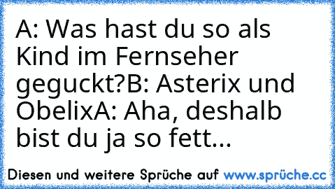 A: Was hast du so als Kind im Fernseher geguckt?
B: Asterix und Obelix
A: Aha, deshalb bist du ja so fett...