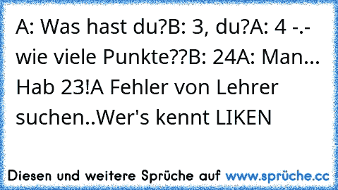 A: Was hast du?
B: 3, du?
A: 4 -.- wie viele Punkte??
B: 24
A: Man... Hab 23!
A Fehler von Lehrer suchen..
Wer's kennt LIKEN ♥