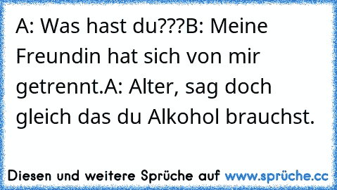 A: Was hast du???
B: Meine Freundin hat sich von mir getrennt.
A: Alter, sag doch gleich das du Alkohol brauchst.