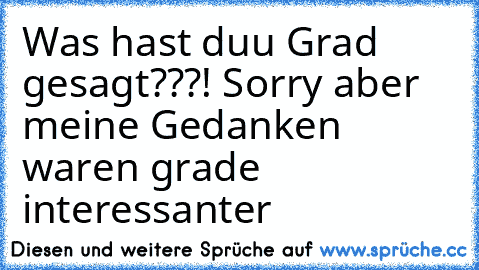 Was hast duu Grad gesagt???! Sorry aber meine Gedanken waren grade interessanter