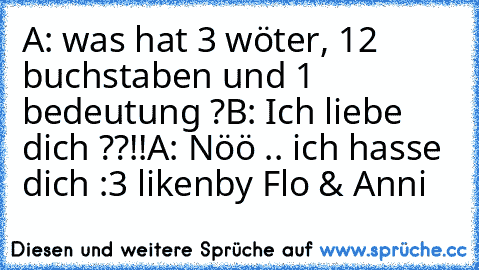 A: was hat 3 wöter, 12 buchstaben und 1 bedeutung ?
B: Ich liebe dich ??!!
A: Nöö .. ich hasse dich 
:3 liken
by Flo & Anni