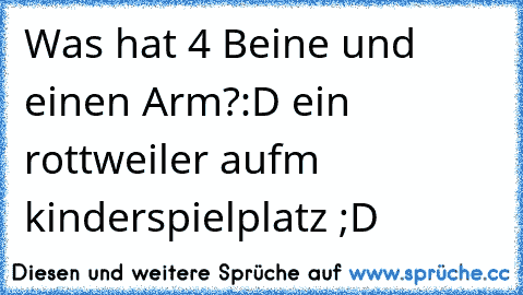 Was hat 4 Beine und einen Arm?
:D ein rottweiler aufm kinderspielplatz ;D