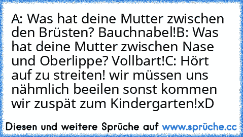 A: Was hat deine Mutter zwischen den Brüsten? Bauchnabel!
B: Was hat deine Mutter zwischen Nase und Oberlippe? Vollbart!
C: Hört auf zu streiten! wir müssen uns nähmlich beeilen sonst kommen wir zuspät zum Kindergarten!
xD