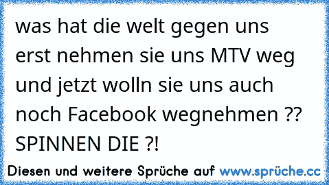 was hat die welt gegen uns  erst nehmen sie uns MTV weg und jetzt wolln sie uns auch noch Facebook wegnehmen ?? SPINNEN DIE ?!