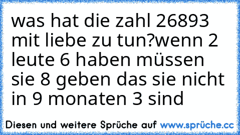 was hat die zahl 26893 mit liebe zu tun?
wenn 2 leute 6 haben müssen sie 8 geben das sie nicht in 9 monaten 3 sind ♥