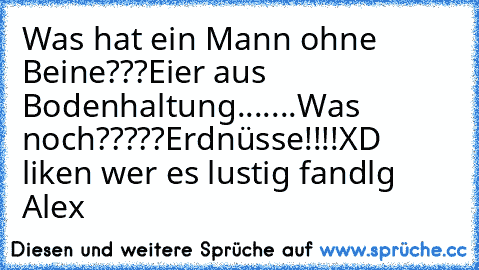 Was hat ein Mann ohne Beine???
Eier aus Bodenhaltung.......
Was noch?????
Erdnüsse!!!!
XD liken wer es lustig fand
lg Alex