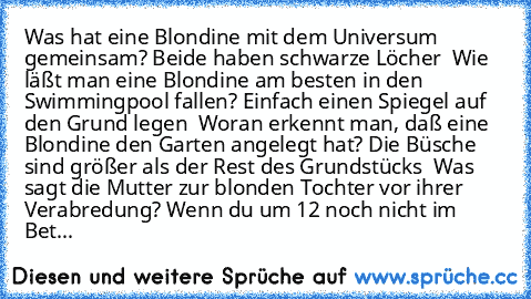 Was hat eine Blondine mit dem Universum gemeinsam? Beide haben schwarze Löcher
  Wie läßt man eine Blondine am besten in den Swimmingpool fallen? Einfach einen Spiegel auf den Grund legen
  Woran erkennt man, daß eine Blondine den Garten angelegt hat? Die Büsche sind größer als der Rest des Grundstücks
  Was sagt die Mutter zur blonden Tochter vor ihrer Verabredung? Wenn du um 12 noch nicht im ...