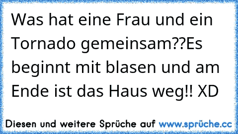 Was hat eine Frau und ein Tornado gemeinsam??
Es beginnt mit blasen und am Ende ist das Haus weg!! XD