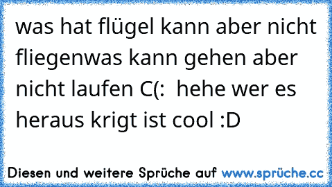 was hat flügel kann aber nicht fliegen
was kann gehen aber nicht laufen 
C(:  hehe wer es heraus krigt ist cool :D