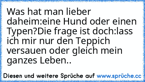 Was hat man lieber daheim:eine Hund oder einen Typen?
Die frage ist doch:lass ich mir nur den Teppich versauen oder gleich mein ganzes Leben..