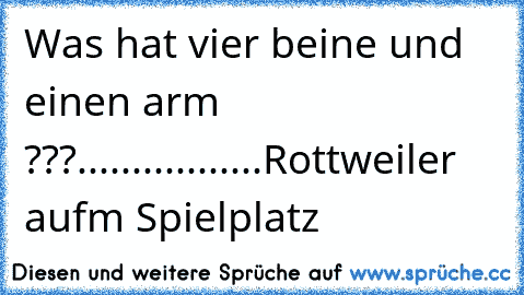 Was hat vier beine und einen arm ???
.
.
.
.
.
.
.
..
.
.
.
.
.
.
.
.
Rottweiler aufm Spielplatz