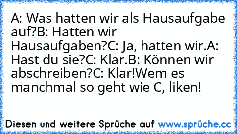 A: Was hatten wir als Hausaufgabe auf?
B: Hatten wir Hausaufgaben?
C: Ja, hatten wir.
A: Hast du sie?
C: Klar.
B: Können wir abschreiben?
C: Klar!
Wem es manchmal so geht wie C, liken!