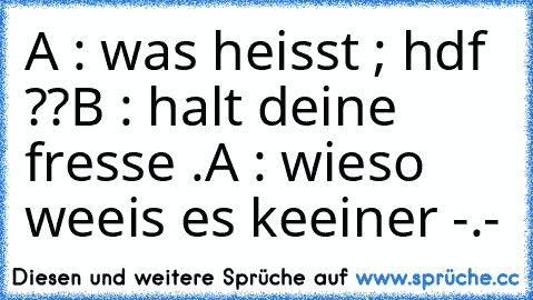 A : was heisst ; hdf ??
B : halt deine fresse .
A : wieso weeis es keeiner -.-