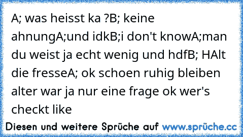 A; was heisst ka ?
B; keine ahnung
A;und idk
B;i don't know
A;man du weist ja echt wenig und hdf
B; HAlt die fresse
A; ok schoen ruhig bleiben alter war ja nur eine frage ok 
wer's checkt like