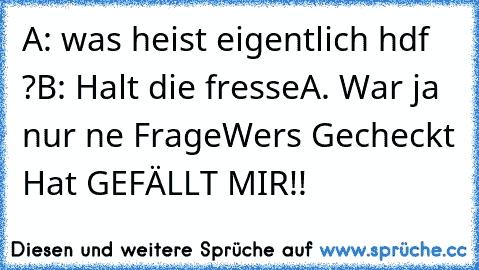 A: was heist eigentlich hdf ?
B: Halt die fresse
A. War ja nur ne Frage
Wers Gecheckt Hat GEFÄLLT MIR!!