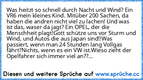 Was heitzt so schnell durch Nacht und Wind? Ein VR6 mein kleines Kind. Mit
über 200 Sachen, da haben die andren nicht viel zu lachen! Und was ist das, was
er da jagt? Ein OPEL, der die Menschheit plagt!
Gott schütze uns vor Sturm und Wind, und Autos die aus Japan sind!!
Was passiert, wenn man 24 Stunden lang Vollgas fährt?
Nichts, wenn es ein VW ist.
Wieso zieht der Opelfahrer sich immer viel a...