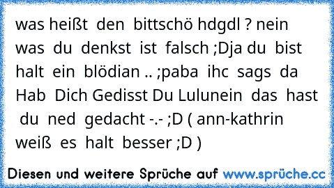 was heißt  den  bittschö hdgdl ? nein  was  du  denkst  ist  falsch ;D
ja du  bist  halt  ein  blödian .. ;p
aba  ihc  sags  da  Hab  Dich Gedisst Du Lulu
nein  das  hast  du  ned  gedacht -.- ;D ( ann-kathrin weiß  es  halt  besser ;D )