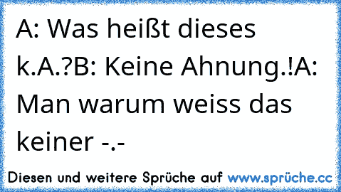 A: Was heißt dieses k.A.?
B: Keine Ahnung.!
A: Man warum weiss das keiner -.-