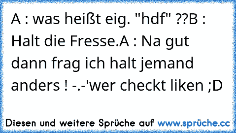 A : was heißt eig. "hdf" ??
B : Halt die Fresse.
A : Na gut dann frag ich halt jemand anders ! -.-'
wer checkt liken ;D
♥