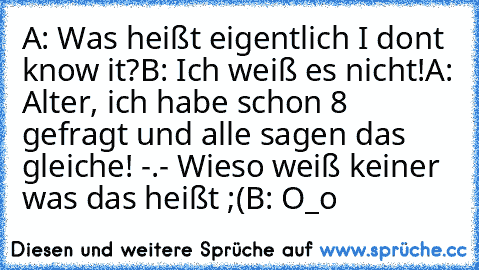 A: Was heißt eigentlich I don´t know it?
B: Ich weiß es nicht!
A: Alter, ich habe schon 8 gefragt und alle sagen das gleiche! -.- Wieso weiß keiner was das heißt ;(
B: O_o