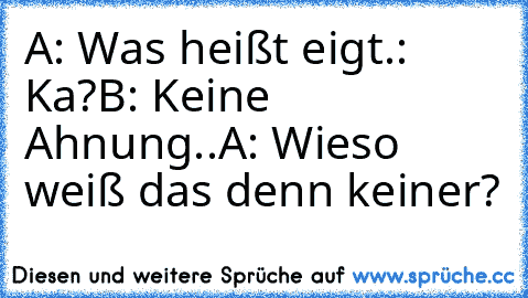 A: Was heißt eigt.: Ka?
B: Keine Ahnung..
A: Wieso weiß das denn keiner?