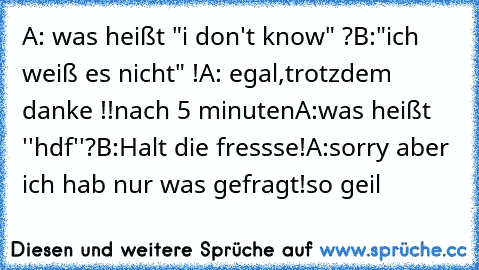 A: was heißt "i don't know" ?
B:"ich weiß es nicht" !
A: egal,trotzdem danke !!
nach 5 minuten
A:was heißt ''hdf''?
B:Halt die fressse!
A:sorry aber ich hab nur was gefragt!
so geil