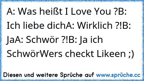 A: Was heißt I Love You ?
B: Ich liebe dich
A: Wirklich ?!
B: Ja
A: Schwör ?!
B: Ja ich Schwör
Wers checkt Likeen ;)