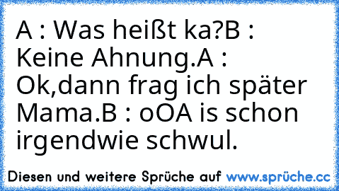 A : Was heißt ka?
B : Keine Ahnung.
A : Ok,dann frag ich später Mama.
B : oO
A is schon irgendwie schwul.