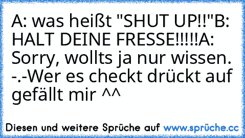 A: was heißt "SHUT UP!!"
B: HALT DEINE FRESSE!!!!!
A: Sorry, wollts ja nur wissen. -.-
Wer es checkt drückt auf gefällt mir ^^