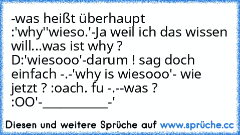 -was heißt überhaupt :'why'
'wieso.'
-Ja weil ich das wissen will...was ist why ? D:
'wiesooo'
-darum ! sag doch einfach -.-
'why is wiesooo'
- wie jetzt ? :o
ach. fu -.-
-was ? :OO
'-___________-'