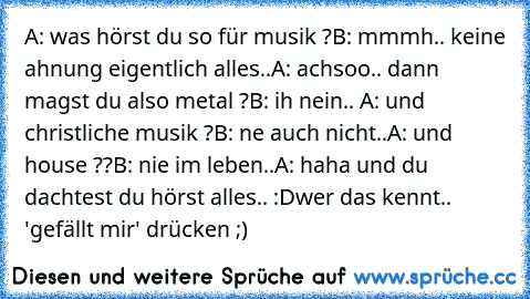 A: was hörst du so für musik ?
B: mmmh.. keine ahnung eigentlich alles..
A: achsoo.. dann magst du also metal ?
B: ih nein.. 
A: und christliche musik ?
B: ne auch nicht..
A: und house ??
B: nie im leben..
A: haha und du dachtest du hörst alles.. :D
wer das kennt.. 'gefällt mir' drücken ;)