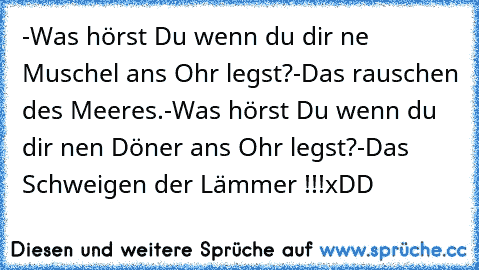 -Was hörst Du wenn du dir ne Muschel ans Ohr legst?
-Das rauschen des Meeres.
-Was hörst Du wenn du dir nen Döner ans Ohr legst?
-Das Schweigen der Lämmer !!!
xDD